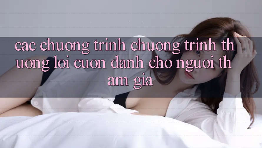 Các Chương Trình Chương trình thưởng Lôi cuốn Dành Cho Người tham gia Các Chương Trình Chương trình thưởng Lôi cuốn Dành Cho Người tham gia