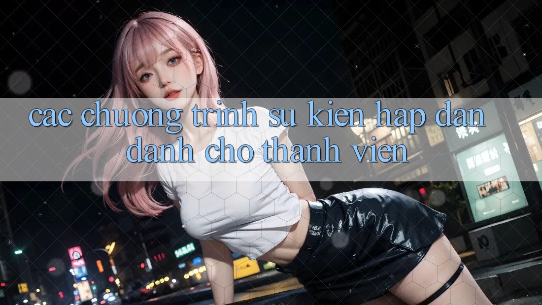 Các Chương Trình Sự kiện Hấp dẫn Dành Cho Thành Viên Các Chương Trình Sự kiện Hấp dẫn Dành Cho Thành Viên