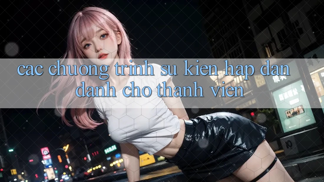 Các Chương Trình Sự kiện Hấp Dẫn Dành Cho Thành Viên Các Chương Trình Sự kiện Hấp Dẫn Dành Cho Thành Viên
