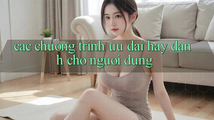 Các Chương Trình Ưu đãi Hay Dành Cho Người dùng Các Chương Trình Ưu đãi Hay Dành Cho Người dùng