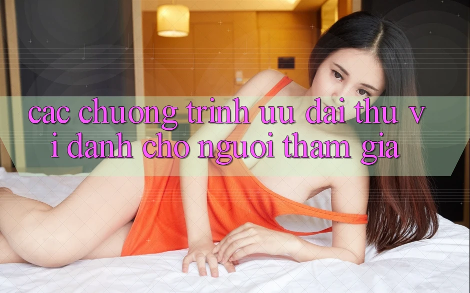 Các Chương Trình Ưu đãi Thú vị Dành Cho Người tham gia Các Chương Trình Ưu đãi Thú vị Dành Cho Người tham gia