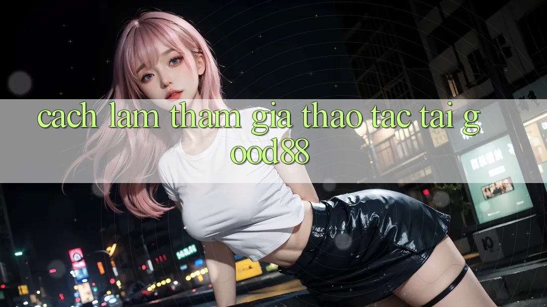 Cách làm Tham Gia Thao tác Tại Good88