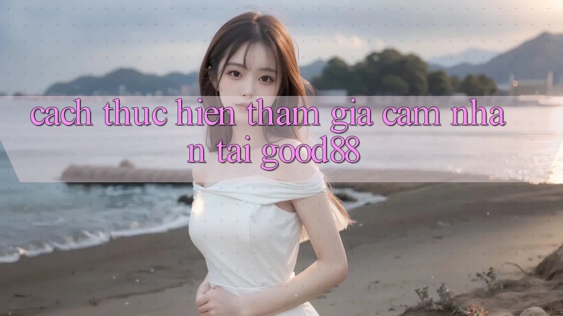 Cách thực hiện Tham Gia Cảm nhận Tại Good88 Cách thực hiện Tham Gia Cảm nhận Tại Good88