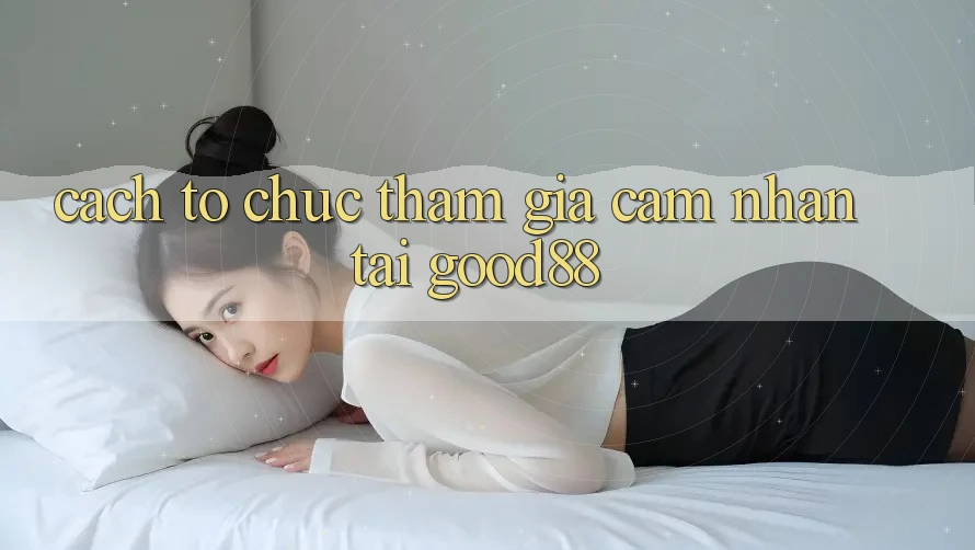 Cách tổ chức Tham Gia Cảm nhận Tại Good88