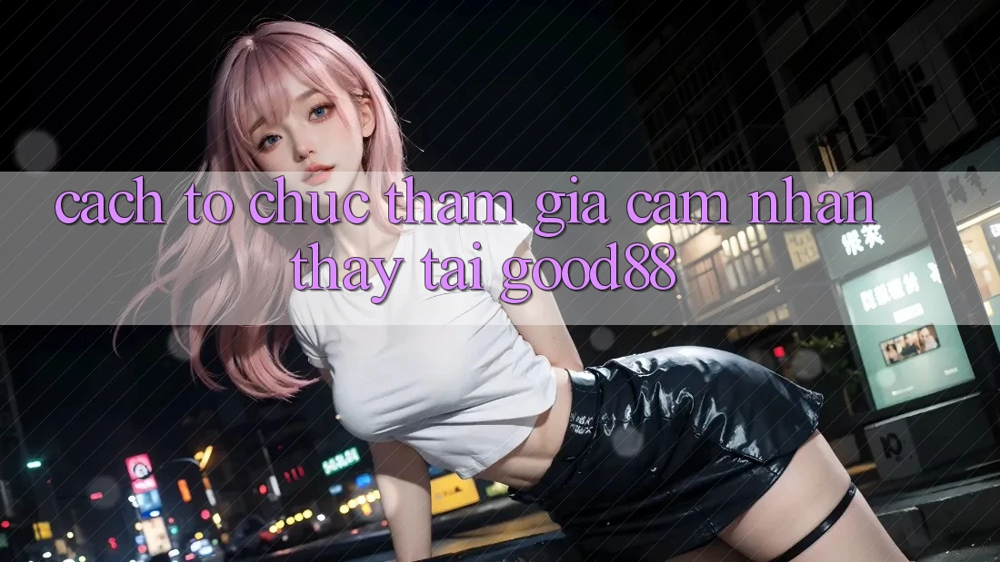 Cách tổ chức Tham Gia Cảm nhận thấy Tại Good88