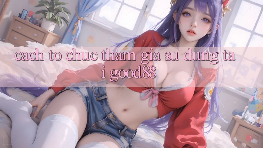 Cách tổ chức Tham Gia Sử dụng Tại Good88 Cách tổ chức Tham Gia Sử dụng Tại Good88