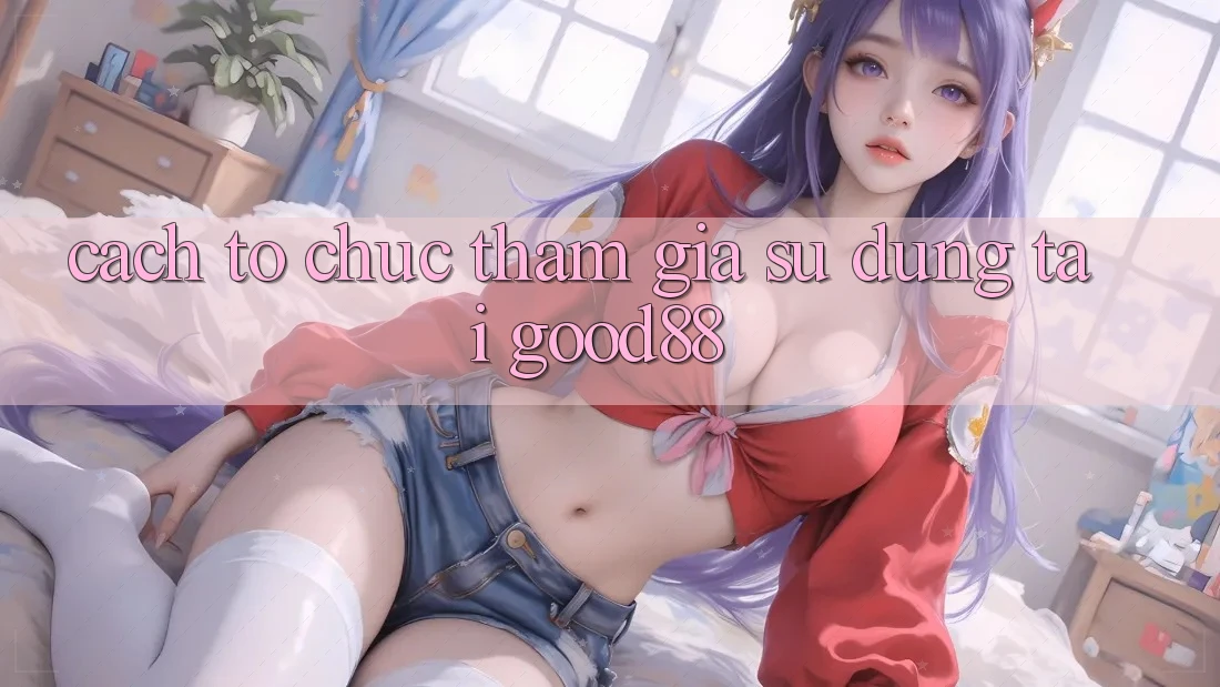 Cách tổ chức Tham Gia Sử dụng Tại Good88 Cách tổ chức Tham Gia Sử dụng Tại Good88