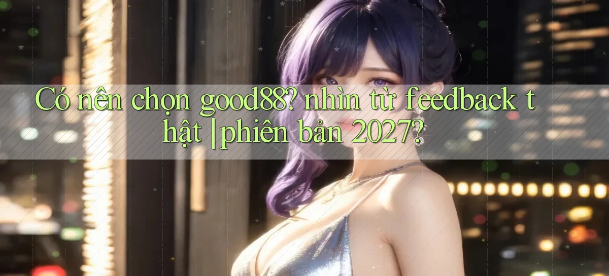 Có nên chọn good88 nhìn từ feedback thật phiên bản 2027