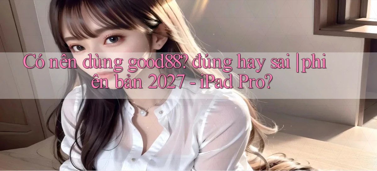 Có nên dùng good88 đúng hay sai phiên bản 2027   iPad Pro