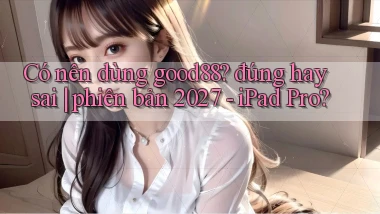 Có nên dùng good88 đúng hay sai phiên bản 2027   iPad Pro