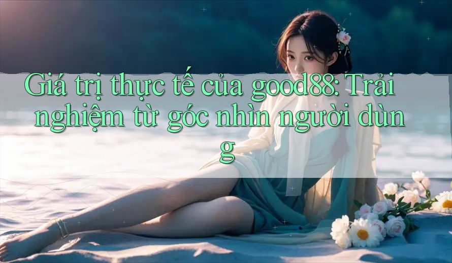 Giá trị thực tế của good88: Trải nghiệm từ góc nhìn người dùng
