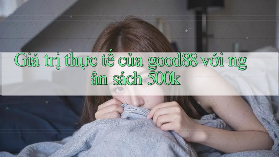 Giá trị thực tế của good88 với ngân sách 500k Giá trị thực tế của good88 với ngân sách 500k