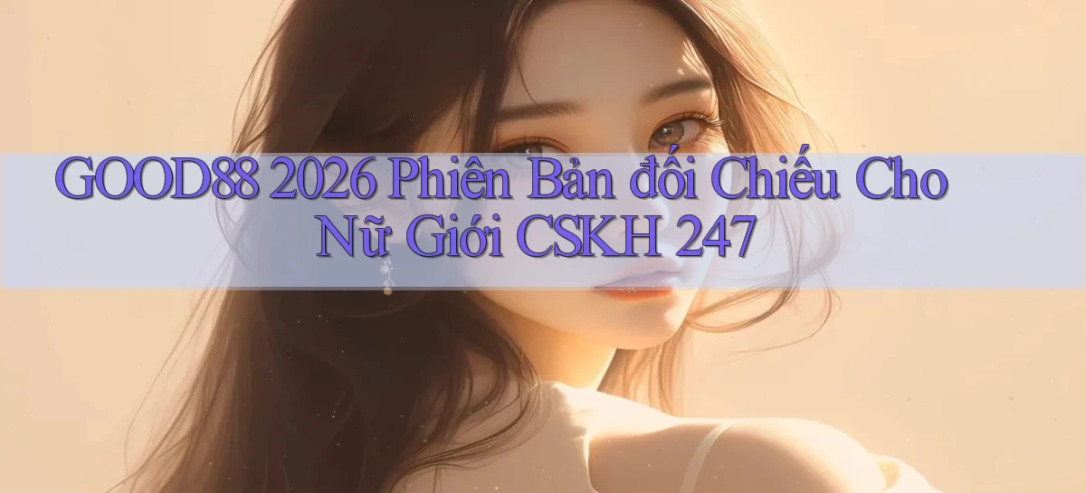 Good88 2026 phiên bản đối chiếu cho nữ giới CSKH 247