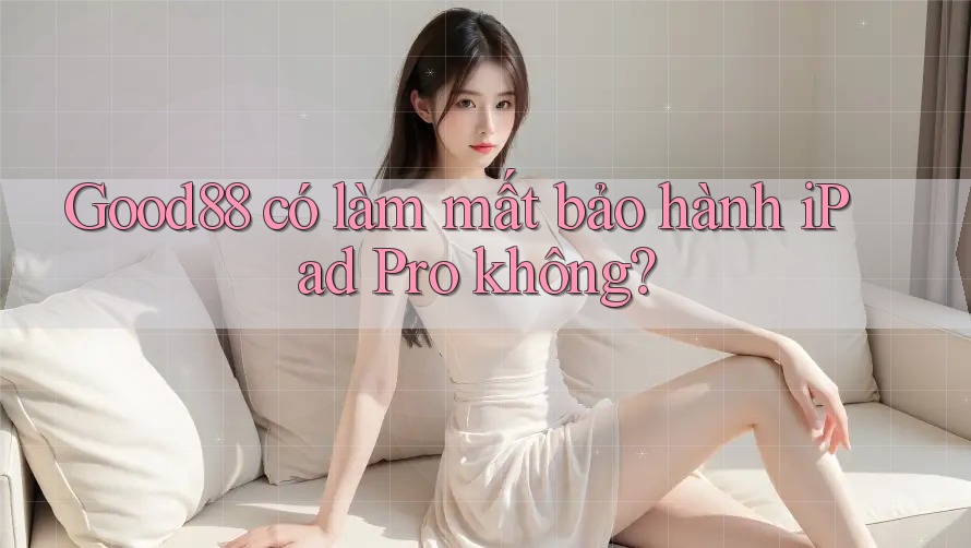 Good88 có làm mất bảo hành iPad Pro không?