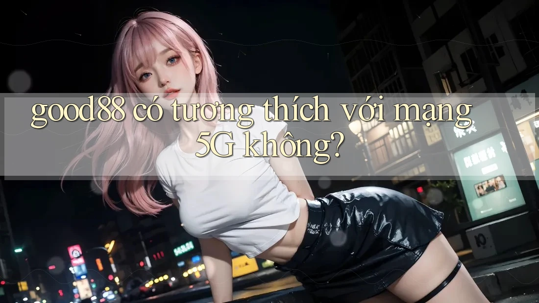 good88 có tương thích với mạng 5G không? good88 có tương thích với mạng 5G không?