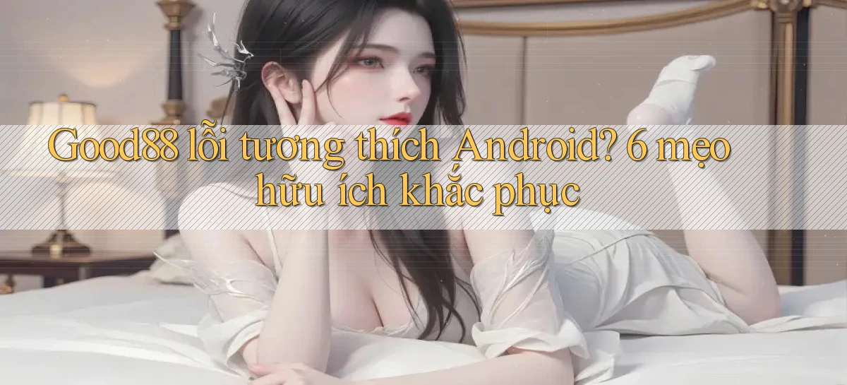 Good88 lỗi tương thích Android 6 mẹo hữu ích khắc phục
