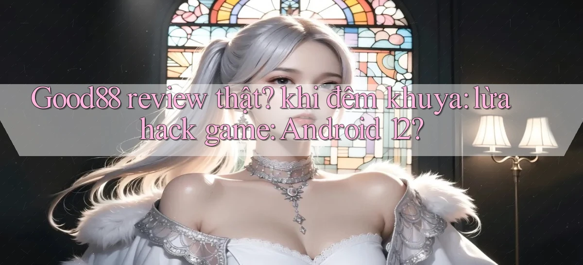Good88 review thật khi đêm khuya lừa hack game Android 12