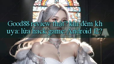 Good88 review thật khi đêm khuya lừa hack game Android 12
