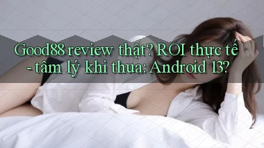 Good88 review thật ROI thực tế   tâm lý khi thua Android 13