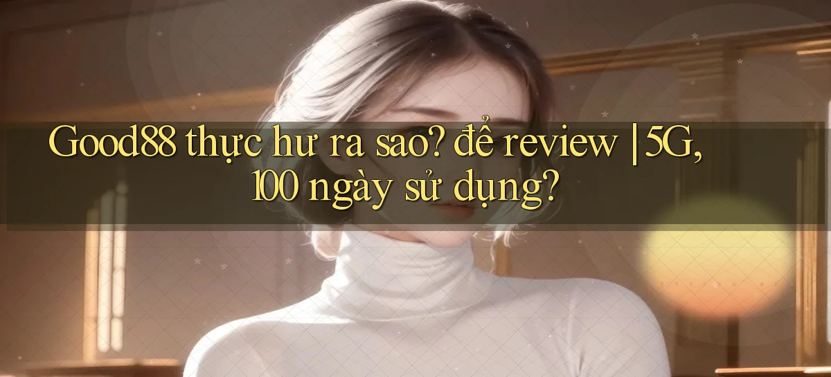 Good88 thực hư ra sao để review 5G, 100 ngày sử dụng