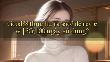 Good88 thực hư ra sao để review 5G, 100 ngày sử dụng