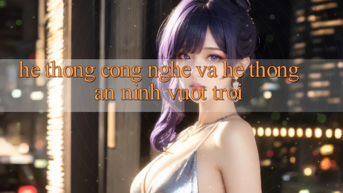 Hệ thống Công Nghệ Và Hệ Thống An ninh Vượt Trội Hệ thống Công Nghệ Và Hệ Thống An ninh Vượt Trội