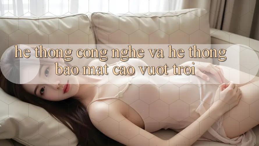 Hệ thống Công Nghệ Và Hệ Thống Bảo Mật Cao vượt trội Hệ thống Công Nghệ Và Hệ Thống Bảo Mật Cao vượt trội