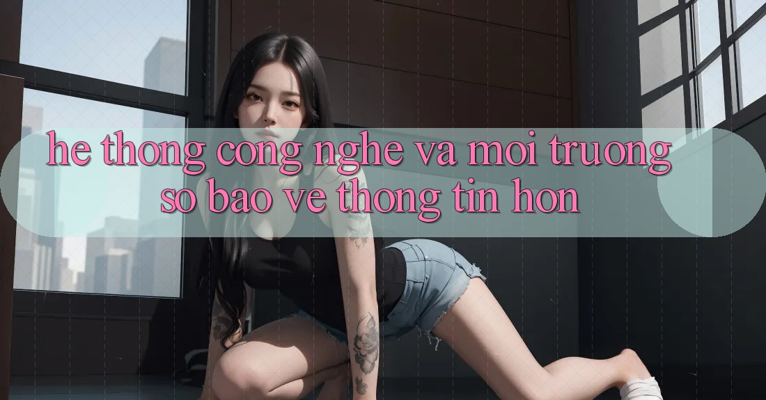 Hệ thống Công Nghệ Và Môi trường số Bảo vệ thông tin Hơn Hệ thống Công Nghệ Và Môi trường số Bảo vệ thông tin Hơn
