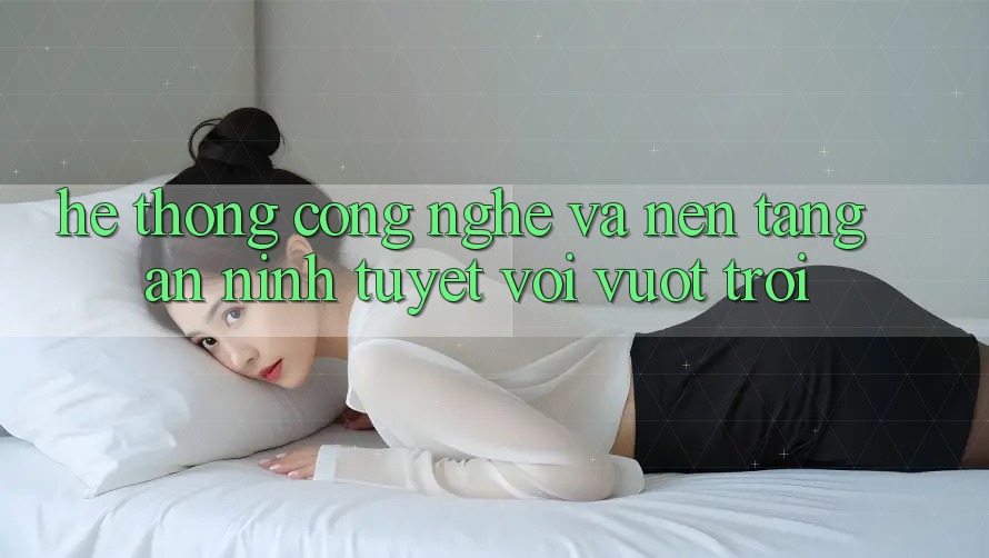 Hệ thống Công Nghệ Và Nền tảng An ninh Tuyệt vời vượt trội Hệ thống Công Nghệ Và Nền tảng An ninh Tuyệt vời vượt trội