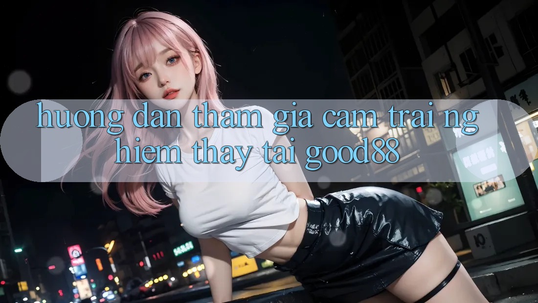 Hướng Dẫn Tham Gia Cảm trải nghiệm thấy Tại Good88 Hướng Dẫn Tham Gia Cảm trải nghiệm thấy Tại Good88