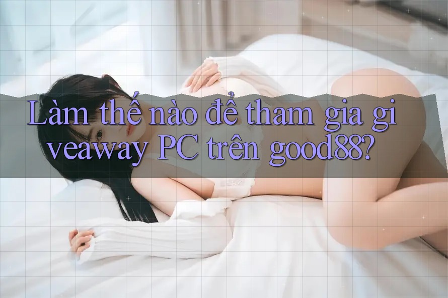 Làm thế nào để tham gia giveaway PC trên good88?