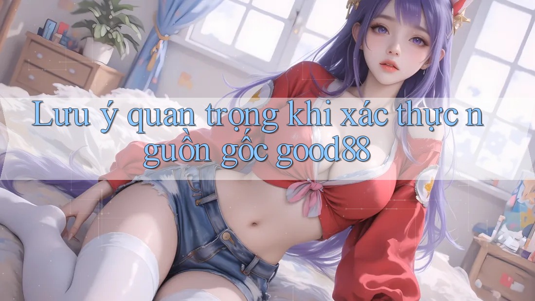 Lưu ý quan trọng khi xác thực nguồn gốc good88