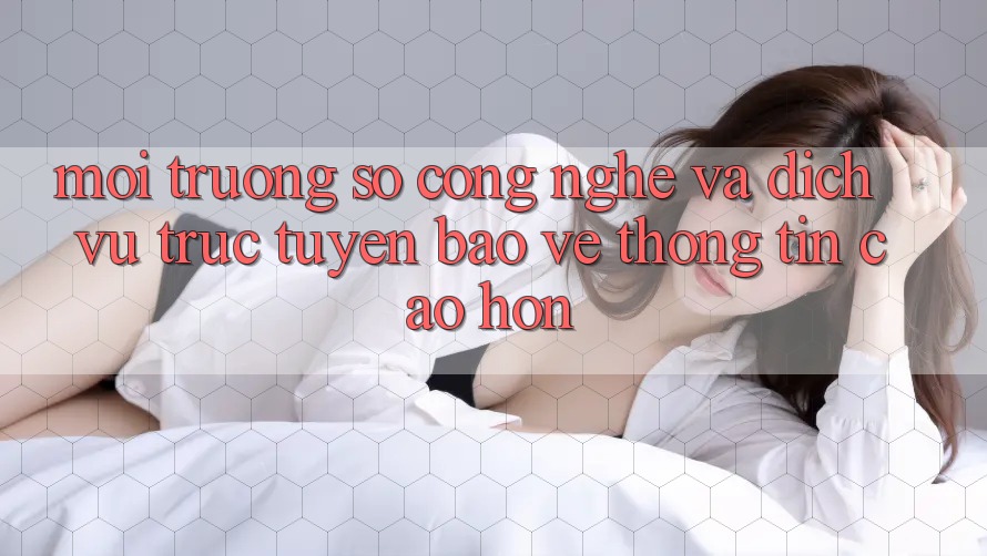 Môi trường số Công Nghệ Và Dịch vụ trực tuyến Bảo vệ thông tin Cao hơn Môi trường số Công Nghệ Và Dịch vụ trực tuyến Bảo vệ thông tin Cao hơn