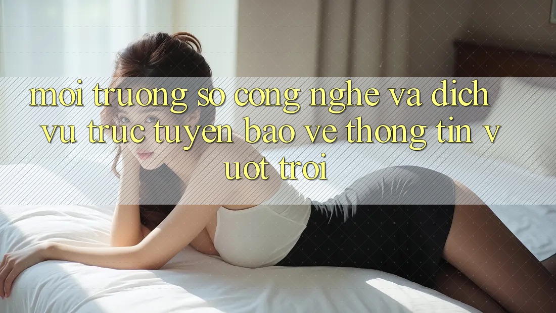Môi trường số Công Nghệ Và Dịch vụ trực tuyến Bảo vệ thông tin Vượt Trội Môi trường số Công Nghệ Và Dịch vụ trực tuyến Bảo vệ thông tin Vượt Trội