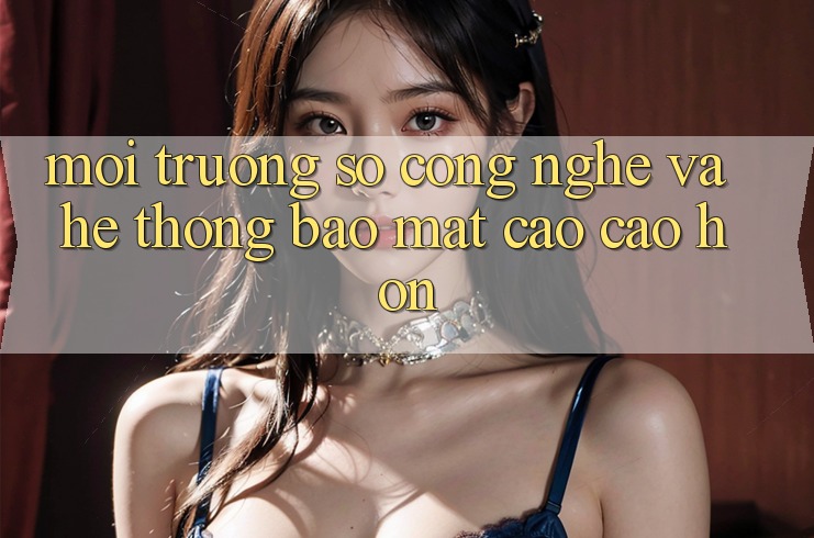 Môi trường số Công Nghệ Và Hệ Thống Bảo Mật Cao cao hơn Môi trường số Công Nghệ Và Hệ Thống Bảo Mật Cao cao hơn