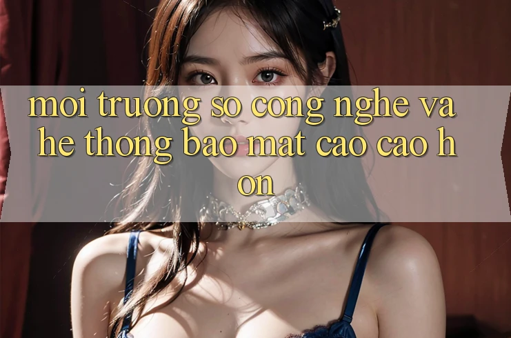 Môi trường số Công Nghệ Và Hệ Thống Bảo Mật Cao cao hơn Môi trường số Công Nghệ Và Hệ Thống Bảo Mật Cao cao hơn