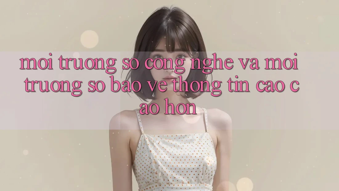 Môi trường số Công Nghệ Và Môi trường số Bảo vệ thông tin Cao cao hơn Môi trường số Công Nghệ Và Môi trường số Bảo vệ thông tin Cao cao hơn