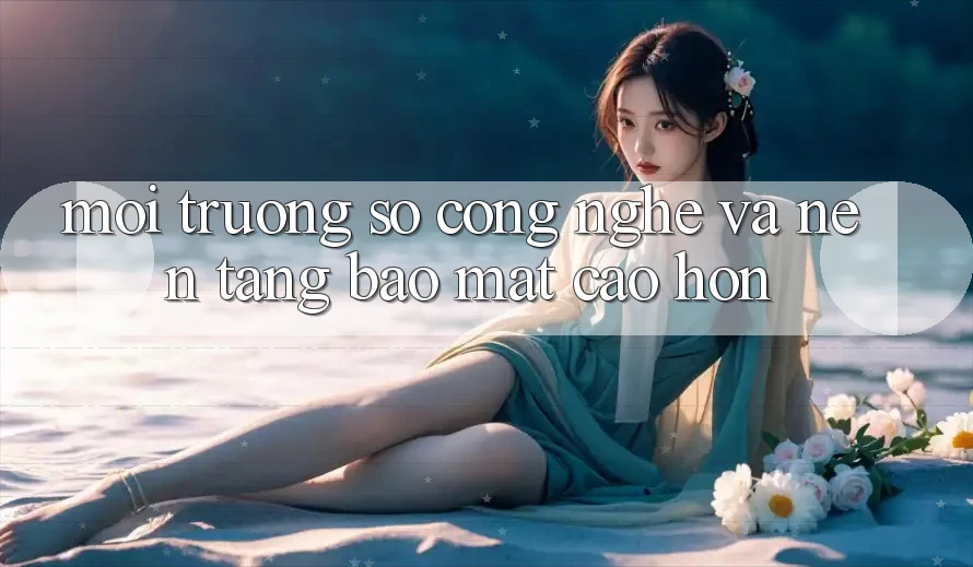 Môi trường số Công Nghệ Và Nền tảng Bảo Mật Cao hơn