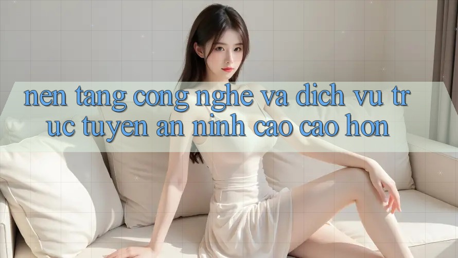 Nền Tảng Công Nghệ Và Dịch vụ trực tuyến An ninh Cao cao hơn Nền Tảng Công Nghệ Và Dịch vụ trực tuyến An ninh Cao cao hơn