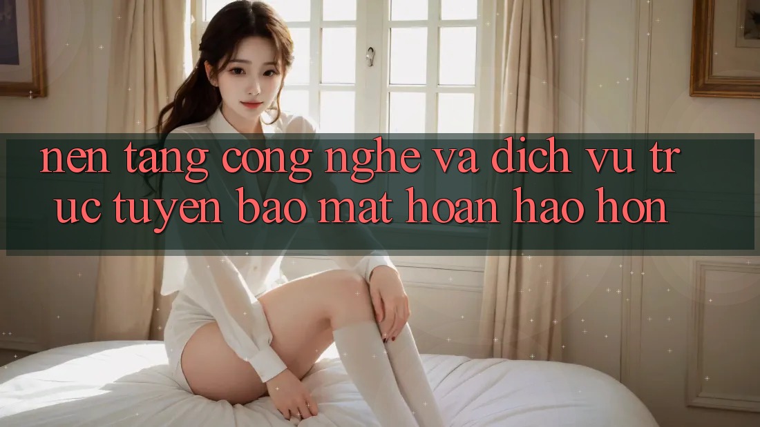 Nền Tảng Công Nghệ Và Dịch vụ trực tuyến Bảo Mật Hoàn hảo hơn