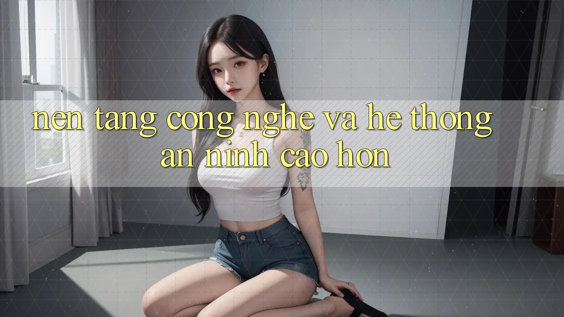 Nền Tảng Công Nghệ Và Hệ Thống An ninh Cao hơn