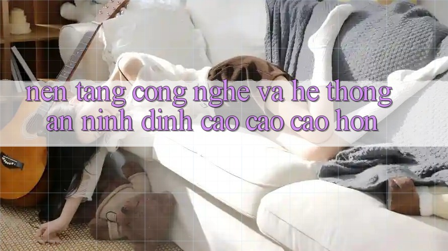 Nền Tảng Công Nghệ Và Hệ Thống An ninh Đỉnh cao cao cao hơn Nền Tảng Công Nghệ Và Hệ Thống An ninh Đỉnh cao cao cao hơn