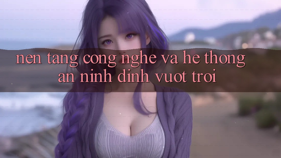 Nền Tảng Công Nghệ Và Hệ Thống An ninh Đỉnh vượt trội Nền Tảng Công Nghệ Và Hệ Thống An ninh Đỉnh vượt trội