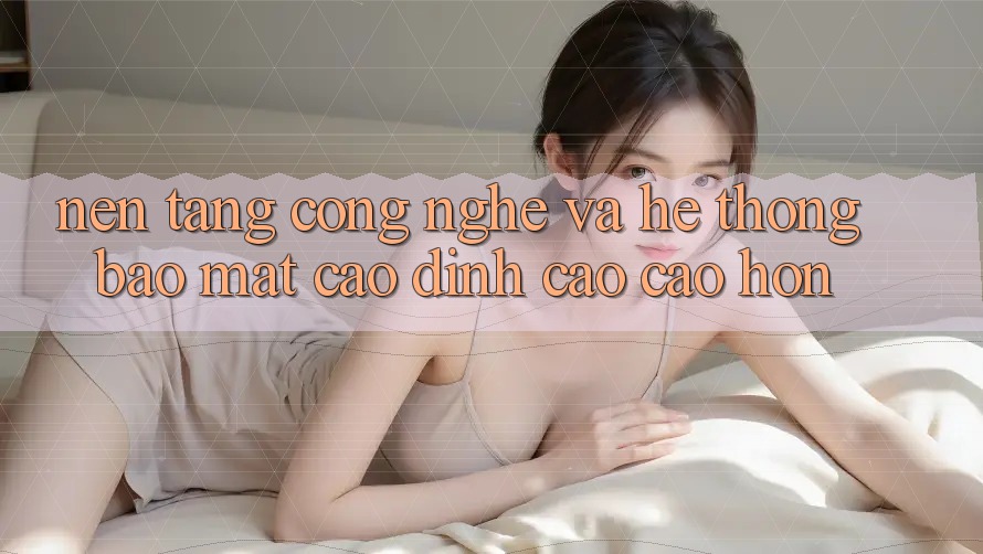 Nền Tảng Công Nghệ Và Hệ Thống Bảo Mật Cao đỉnh cao cao hơn Nền Tảng Công Nghệ Và Hệ Thống Bảo Mật Cao đỉnh cao cao hơn