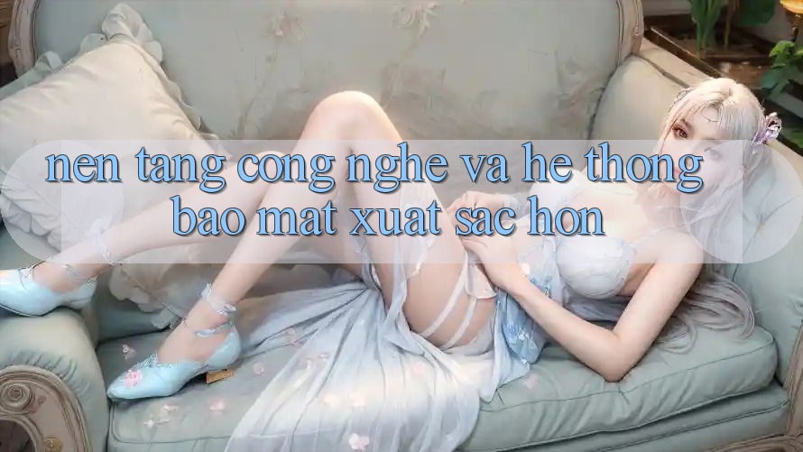 Nền tảng Công Nghệ Và Hệ Thống Bảo Mật Xuất sắc hơn