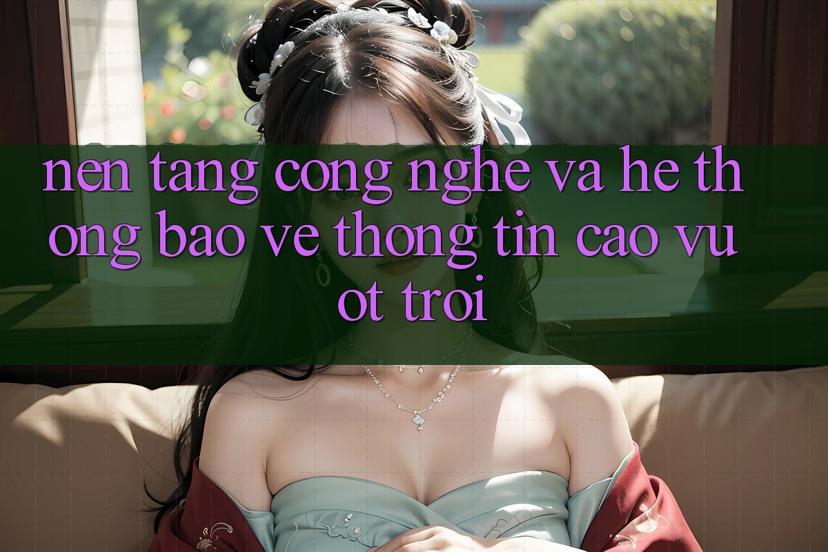 Nền Tảng Công Nghệ Và Hệ Thống Bảo vệ thông tin Cao vượt trội