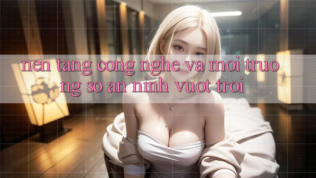 Nền Tảng Công Nghệ Và Môi trường số An ninh Vượt Trội