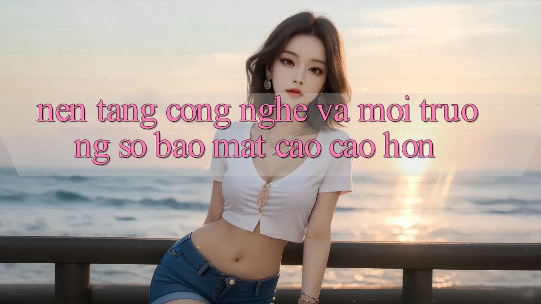 Nền Tảng Công Nghệ Và Môi trường số Bảo Mật Cao cao hơn Nền Tảng Công Nghệ Và Môi trường số Bảo Mật Cao cao hơn