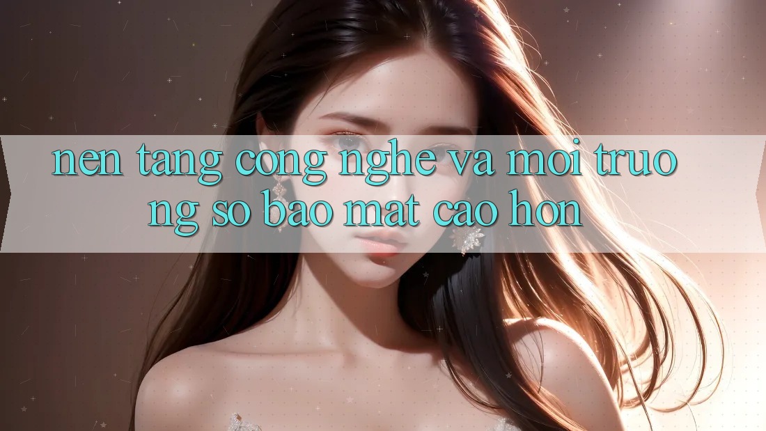 Nền Tảng Công Nghệ Và Môi trường số Bảo Mật Cao hơn