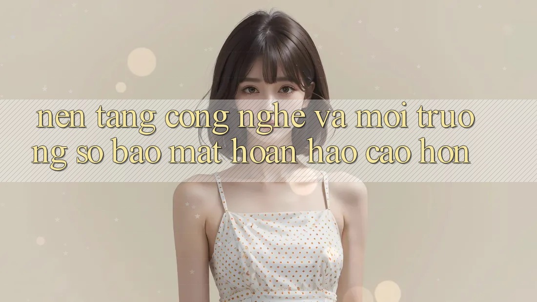 Nền Tảng Công Nghệ Và Môi trường số Bảo Mật Hoàn hảo cao hơn